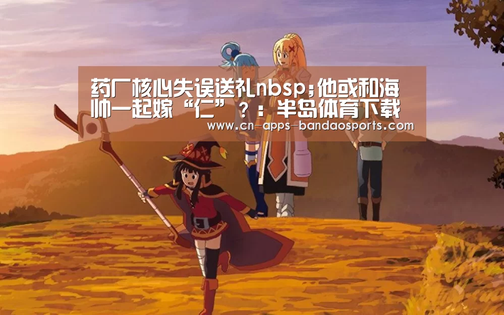 药厂核心失误送礼nbsp;他或和海帅一起嫁“仁”?:半岛体育下载(图2) 半岛体育网址